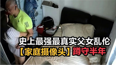 真实父女乱伦家庭盗摄破解！变态继父偷拍半年珍藏母女性爱现场