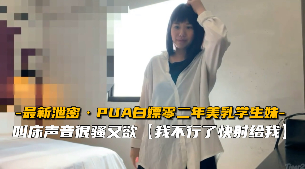 【最新泄密】PUA白嫖02年美乳学生妹，内射实录狂泄！